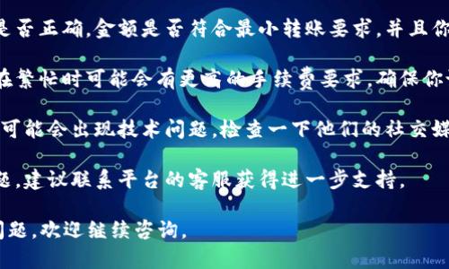 很抱歉，你遇到了转账问题。请确认以下几点，可能对解决你的问题有所帮助：

1. **确认网络连接**：确保你的网络连接正常。有时候，网络问题会导致转账失败。

2. **检查转账信息**：确认收款地址是否正确，金额是否符合最小转账要求，并且你的钱包是否有足够的余额。

3. **手续费问题**：有些区块链网络在繁忙时可能会有更高的手续费要求。确保你设置的手续费足以让交易进入区块链。

4. **平台故障**：有时，钱包或交易所可能会出现技术问题。检查一下他们的社交媒体或官方网站，看是否有公告。

5. **联系支持**：如果以上都没有问题，建议联系平台的客服获得进一步支持。

希望以上建议能帮到你！如果有其他问题，欢迎继续咨询。