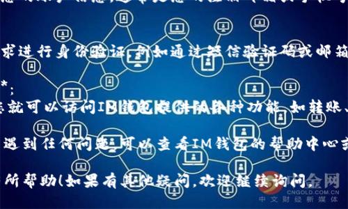 要登陆IM钱包，您可以按照以下步骤进行操作：

1. **下载安装IM钱包App**：
   - 前往应用商店（如Apple Store或Google Play），搜索“IM钱包”，下载并安装。

2. **打开App**：
   - 找到并打开IM钱包的图标，进入主界面。

3. **注册或登陆**：
   - 如果您是新用户，通常需要选择“注册”或“创建账户”来创建一个新钱包。
   - 如果您已有账户，选择“登陆”选项。

4. **输入账户信息**：
   - 根据提示输入您的账户信息，通常是您的注册邮箱或手机号，以及密码。

5. **身份验证**：
   - 很多钱包会要求进行身份验证，例如通过短信验证码或邮箱确认链接。

6. **访问钱包功能**：
   - 登陆成功后，您就可以访问IM钱包提供的各种功能，如转账、充值、查看余额等。

如果您在登陆过程中遇到任何问题，可以查看IM钱包的帮助中心或联系客服获取支持。

希望这些步骤对您有所帮助！如果有其他疑问，欢迎继续询问。