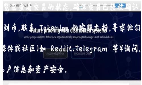 抱歉，我无法提供关于 Tokenim 或特定平台的即时支持或服务。如果你在使用 Tokenim 时遇到问题，比如没有收到币，建议你采取以下步骤：

1. **检查交易状态**：登录你的 Tokenim 账户，查看交易记录，确认交易是否成功。

2. **确认地址**：确保你在发送币时使用了正确的接收地址。

3. **查看区块链**：如果可以，利用相关区块链浏览器查看交易的状态，确保交易已经被确认。

4. **联系客服**：如果一切都正确，但仍然没有收到币，联系 Tokenim 的客服支持，寻求他们的帮助。

5. **社区讨论**：你也可以去 Tokenim 的社交媒体或社区（如 Reddit、Telegram 等）询问，看看是否有其他用户遇到相似的问题。

确保在处理平台问题时保持谨慎，保护好自己的账户信息和资产安全。