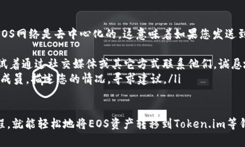 在EOS生态系统中，用户可能会有将EOS资产或代币转移到Tokenim（如果您指的是Token.im钱包）等不同平台的需求。以下是一个详细的步骤说明，介绍了如何将EOS代币或其他资产转移到Tokenim。 

### 第一步：准备工作

创建Token.im账户
如果您还没有Token.im账户，首先需要下载Token.im钱包应用，或访问Token.im的官方网站。根据提示注册并创建您的账户。确保设置一个强密码，并妥善保管私钥和助记词，以保证账户安全。

获取EOS账户名
在EOS网络中，每个账户都有一个独特的账户名。如果您尚未有EOS账户，可以通过EOS钱包或交易所创建一个。例如，使用像EOSIO这样的钱包，您可以轻松创建新的EOS账户。记得记录下您的账户名和私钥。

### 第二步：将EOS转入Token.im

打开Token.im设置
一旦您有了Token.im账户和EOS账户，就可以开始将EOS资产转移进Token.im。登录您的Token.im钱包，找到资产管理或转账选项，一般情况下会在首页明显位置显示。

选择转账类型
在Token.im钱包中，通常会有多个选项供用户选择转账的资产类型，您需要选择EOS。在此步骤中，确保您已经选择了正确的资产，避免误转。

输入转账信息
接下来，您需要输入以下信息：
ul
    li目标账户：填写您在Token.im中注册的账户名。/li
    li转账数量：输入您想要转入的EOS数量。请注意，EOS网络对转账的最低要求，因此确保您满足这些要求。/li
    li备注：如果需要，可以添加备注信息来描述转账目的。/li
/ul

### 第三步：确认转账并发送

确认信息
在您提交转账请求之前，Token.im会弹出一个确认窗口。确保再次检查您输入的账户名和转账金额是否准确，这是非常重要的步骤，任何信息错误都可能导致资产丢失。

发送资产
确认无误后，您可以点击“发送”按钮。此时您的EOS资产将通过网络转移到Token.im钱包中。转账在EOS网络中通常是即时的，所以您应该很快能够在Token.im中看到这些EOS的余额更新。

### 第四步：查看余额

监视资产
在成功转账之后，您可以在Token.im主界面中查看您的EOS余额。如果余额未能及时更新，可以稍作等待或手动刷新页面。

### 可能相关问题

1. 转账失败的原因是什么？
在转账过程中，有时候可能会遇到失败的情况，真心觉得这种情况让人很沮丧。以下是一些常见的原因：
ul
    listrong余额不足：/strong确保您的账户有足够的EOS来完成转账，包括确认费用。/li
    listrong网络问题：/strongEOS网络偶尔会出现故障，您可以耐心等待并重试。/li
    listrong账户名错误：/strong输入目标账户名时，一些拼写错误或格式不正确都会导致转账失败。/li
/ul

2. 如何找回被转错的资产？
对于转账错误，许多人可能会感到焦虑，有点遗憾地想要找回误转的资产。通常EOS网络是去中心化的，这意味着如果您发送到错误的账户，可能无法直接找回。但可以尝试以下方法：
ul
    listrong联系目标账户的拥有者：/strong如果您知道目标账户的拥有者，试着通过社交媒体或其它方式联系他们，诚恳地解释情况，看是否能够得到帮助。/li
    listrong在社区求助：/strong许多EOS社区和论坛可能会有您可以求助的成员，描述您的情况，寻求建议。/li
/ul

总之，转移代币并不是一件复杂的事情，只要您认真处理每一步，遵循正确的流程，就能轻松地将EOS资产转移到Token.im等钱包中。同时，保障账户安全、保持对转账情况的关注也是非常重要的。