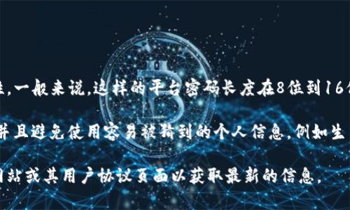 Tokenim的平台密码通常会要求使用特定的字符组合，保证密码的安全性。一般来说，这样的平台密码长度在8位到16位之间是比较常见的要求，具体的长度可能因平台政策而异。

为了确保安全，通常建议密码包含大写字母、小写字母、数字和特殊字符，并且避免使用容易被猜到的个人信息，例如生日或常见词汇。建议定期更新密码，并使用密码管理工具来帮助维护安全。

若需要更详细的信息或特定格式的密码要求，您可以查看Tokenim官方网站或其用户协议页面以获取最新的信息。